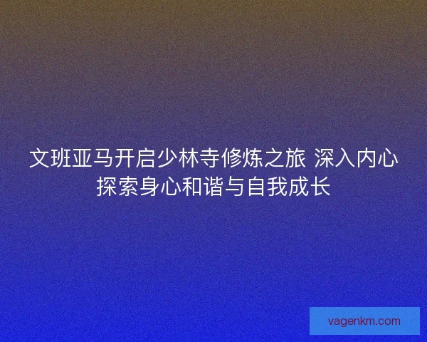 文班亚马开启少林寺修炼之旅 深入内心探索身心和谐与自我成长
