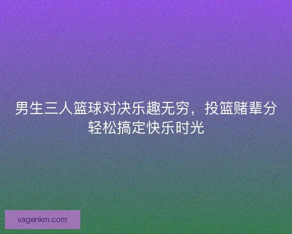 男生三人篮球对决乐趣无穷，投篮赌辈分轻松搞定快乐时光