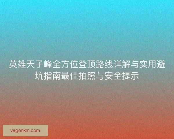 英雄天子峰全方位登顶路线详解与实用避坑指南最佳拍照与安全提示