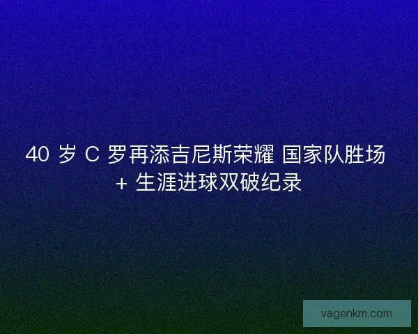 40 岁 C 罗再添吉尼斯荣耀 国家队胜场 + 生涯进球双破纪录