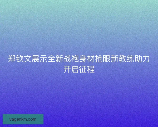 郑钦文展示全新战袍身材抢眼新教练助力开启征程