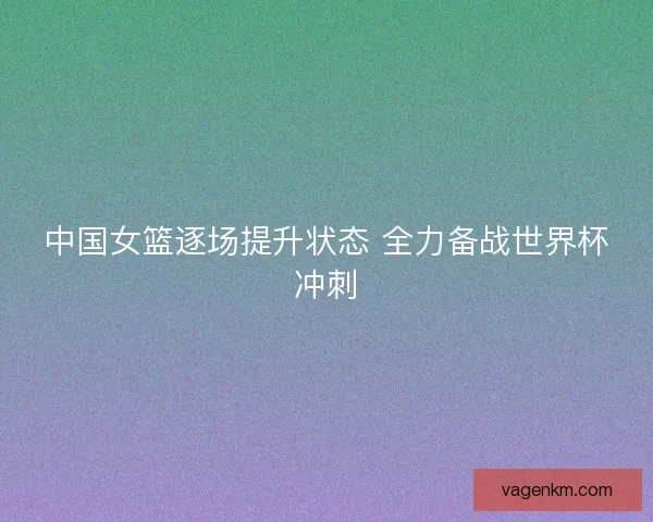 中国女篮逐场提升状态 全力备战世界杯冲刺