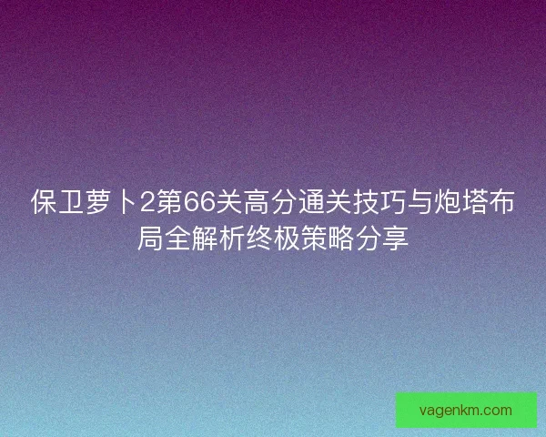 保卫萝卜2第66关高分通关技巧与炮塔布局全解析终极策略分享