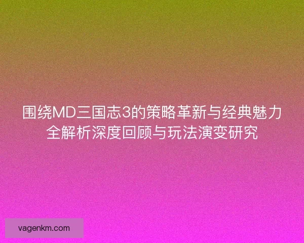 围绕MD三国志3的策略革新与经典魅力全解析深度回顾与玩法演变研究